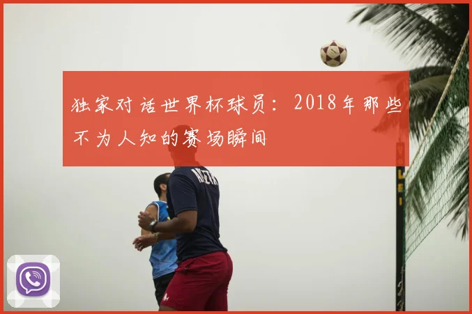 独家对话世界杯球员：2018年那些不为人知的赛场瞬间