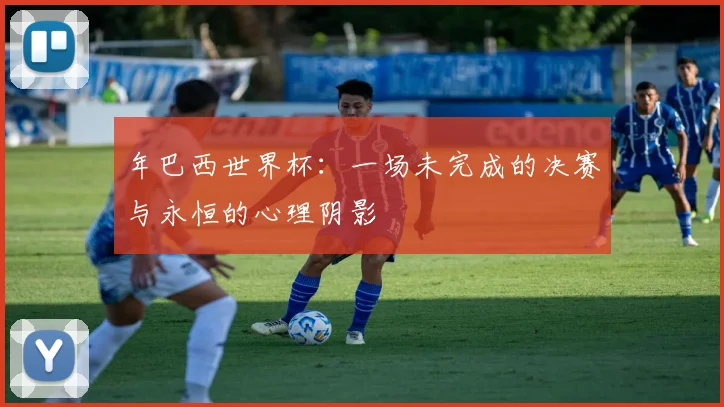 年巴西世界杯：一场未完成的决赛与永恒的心理阴影