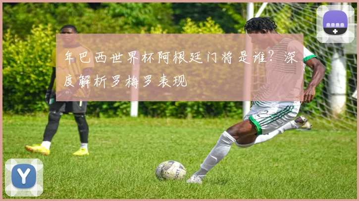 年巴西世界杯阿根廷门将是谁？深度解析罗梅罗表现