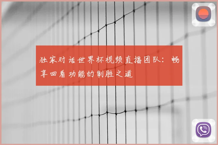 独家对话世界杯视频直播团队：畅享回看功能的制胜之道