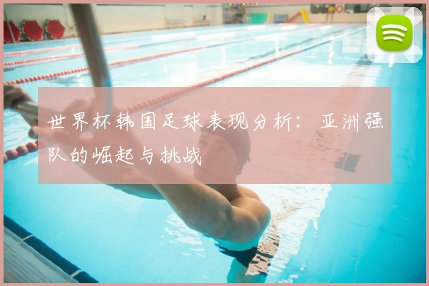 世界杯韩国足球表现分析：亚洲强队的崛起与挑战