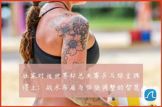 独家对话世界杯总决赛乒乓球金牌得主：战术布局与临场调整的智慧