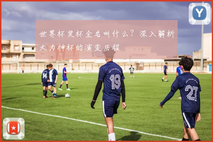 世界杯奖杯全名叫什么？深入解析大力神杯的演变历程