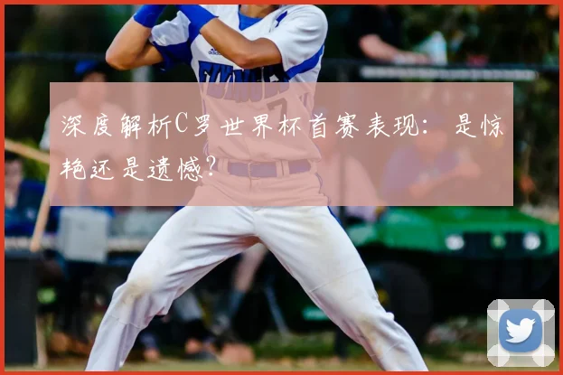 深度解析C罗世界杯首赛表现：是惊艳还是遗憾？