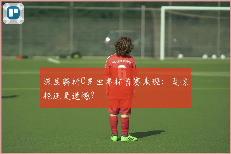 深度解析C罗世界杯首赛表现：是惊艳还是遗憾？