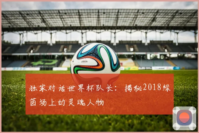 独家对话世界杯队长：揭秘2018绿茵场上的灵魂人物