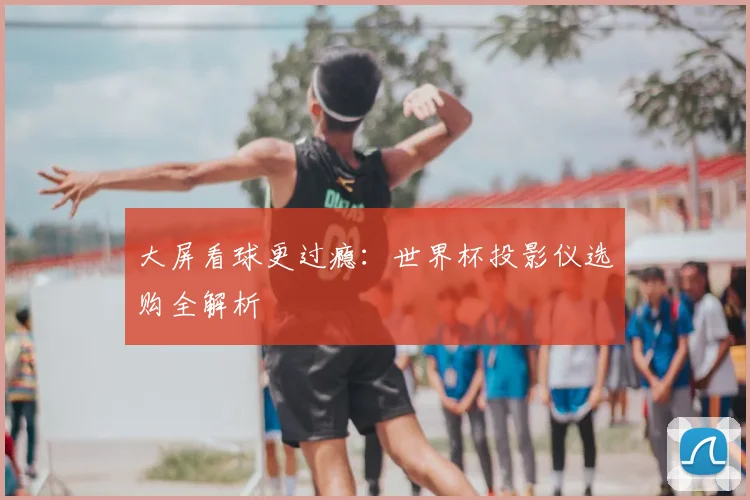 大屏看球更过瘾:世界杯投影仪选购全解析