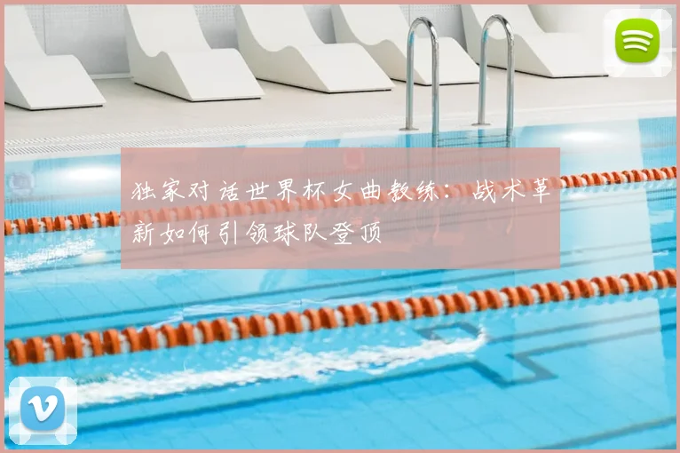 独家对话世界杯女曲教练：战术革新如何引领球队登顶
