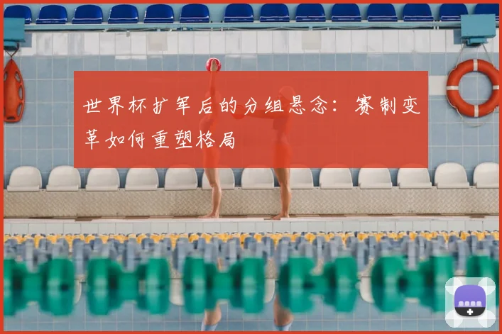 世界杯扩军后的分组悬念：赛制变革如何重塑格局