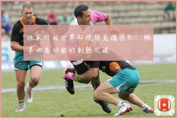 独家对话世界杯视频直播团队：畅享回看功能的制胜之道
