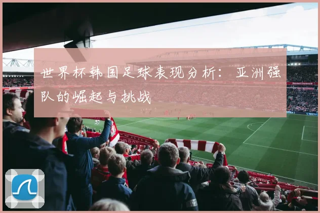 世界杯韩国足球表现分析：亚洲强队的崛起与挑战