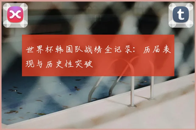 世界杯韩国队战绩全记录：历届表现与历史性突破