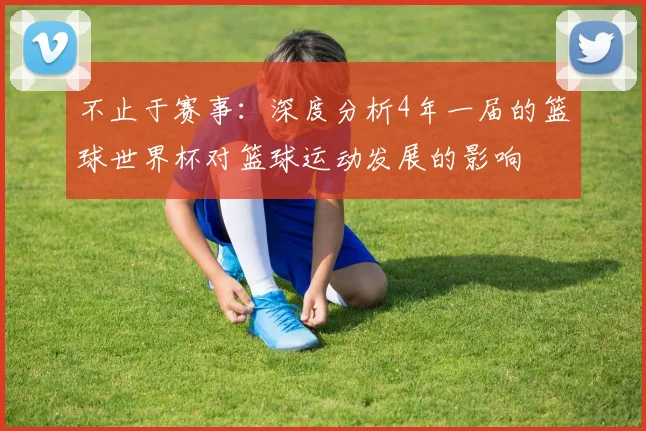 不止于赛事：深度分析4年一届的篮球世界杯对篮球运动发展的影响