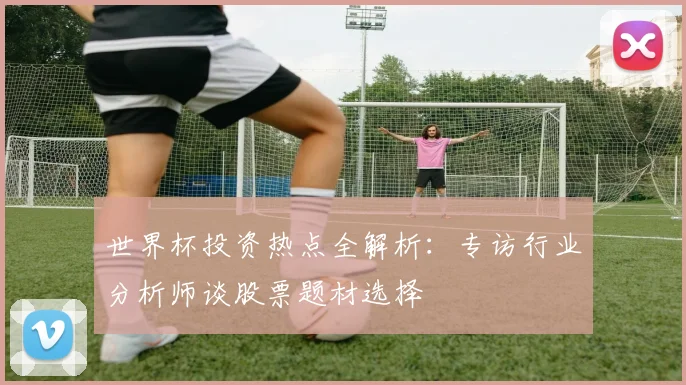 世界杯投资热点全解析：专访行业分析师谈股票题材选择