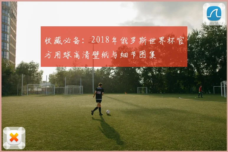 收藏必备：2018年俄罗斯世界杯官方用球高清壁纸与细节图集